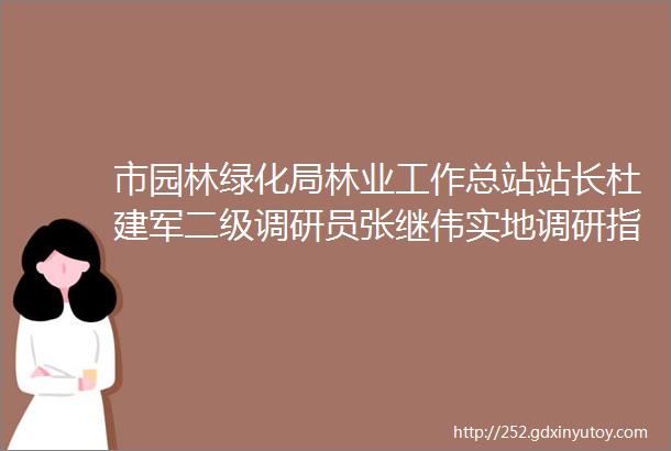 市园林绿化局林业工作总站站长杜建军二级调研员张继伟实地调研指导我区2021年乡镇标准化林业站建设